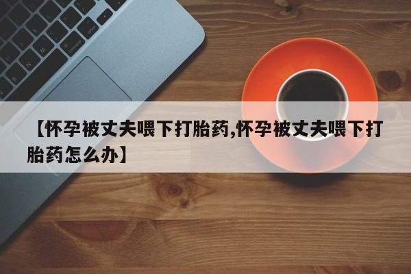 买打胎药私人联系方式【怀孕被丈夫喂下打胎药,怀孕被丈夫喂下打胎药怎么办】