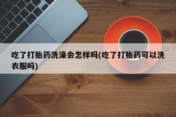 买打胎药私人联系方式吃了打胎药洗澡会怎样吗(吃了打胎药可以洗衣服吗)