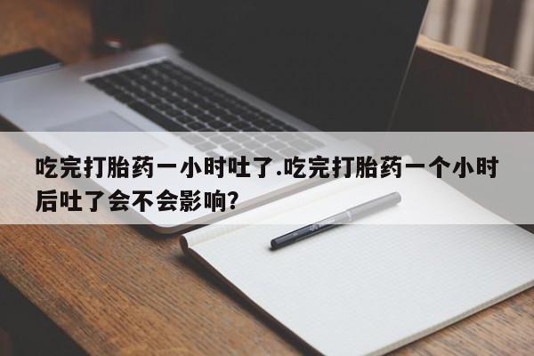 买打胎药私人联系方式吃完打胎药一小时吐了.吃完打胎药一个小时后吐了会不会影响？
