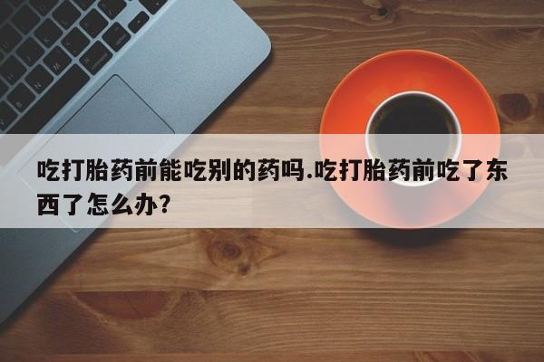 买打胎药私人联系方式吃打胎药前能吃别的药吗.吃打胎药前吃了东西了怎么办？