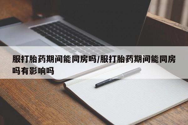 买打胎药私人联系方式服打胎药期间能同房吗/服打胎药期间能同房吗有影响吗