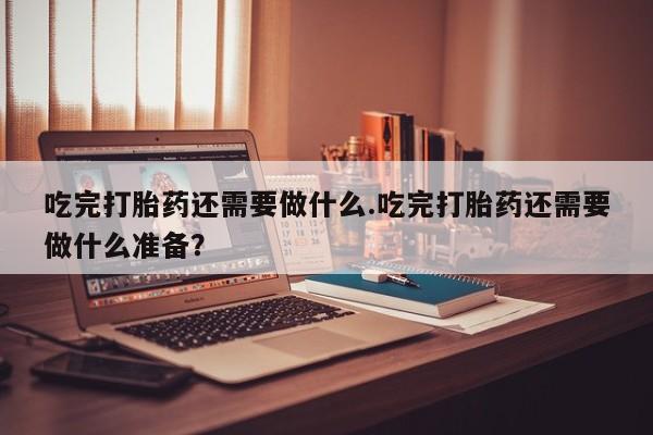 买打胎药私人联系方式吃完打胎药还需要做什么.吃完打胎药还需要做什么准备？