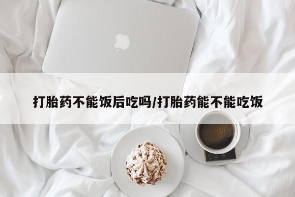 买打胎药私人联系方式打胎药不能饭后吃吗/打胎药能不能吃饭