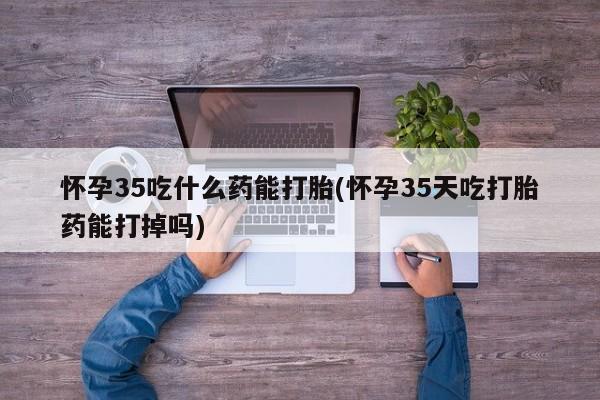 买打胎药私人联系方式怀孕35吃什么药能打胎(怀孕35天吃打胎药能打掉吗)