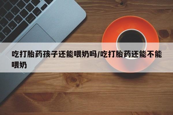 买打胎药私人联系方式吃打胎药孩子还能喂奶吗/吃打胎药还能不能喂奶