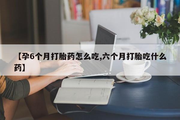 买打胎药私人联系方式【孕6个月打胎药怎么吃,六个月打胎吃什么药】