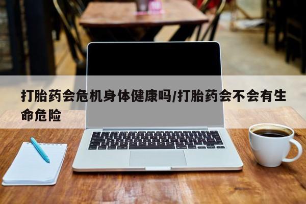 买打胎药私人联系方式打胎药会危机身体健康吗/打胎药会不会有生命危险