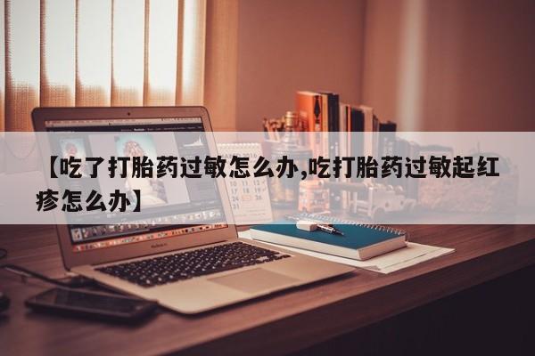 买打胎药私人联系方式【吃了打胎药过敏怎么办,吃打胎药过敏起红疹怎么办】