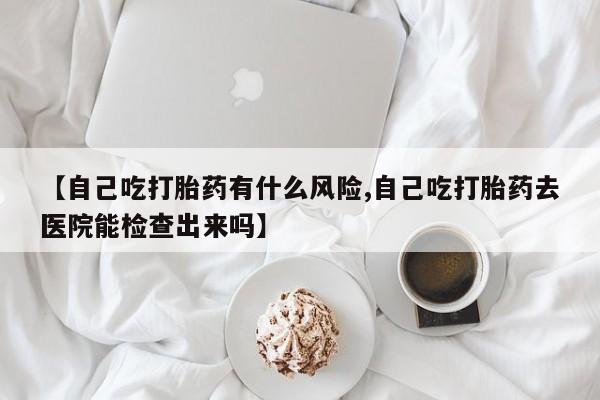 买打胎药私人联系方式【自己吃打胎药有什么风险,自己吃打胎药去医院能检查出来吗】