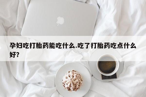 买打胎药私人联系方式孕妇吃打胎药能吃什么.吃了打胎药吃点什么好？