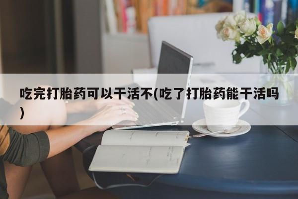 买打胎药私人联系方式吃完打胎药可以干活不(吃了打胎药能干活吗)