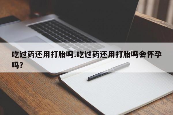 买打胎药私人联系方式吃过药还用打胎吗.吃过药还用打胎吗会怀孕吗？