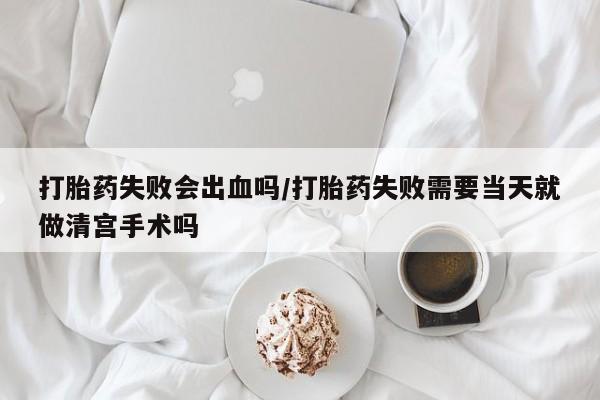 买打胎药私人联系方式打胎药失败会出血吗/打胎药失败需要当天就做清宫手术吗