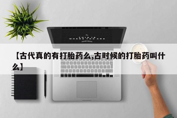 买打胎药私人联系方式【古代真的有打胎药么,古时候的打胎药叫什么】