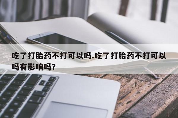 买打胎药私人联系方式吃了打胎药不打可以吗.吃了打胎药不打可以吗有影响吗？