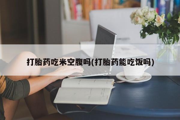买打胎药私人联系方式打胎药吃米空腹吗(打胎药能吃饭吗)