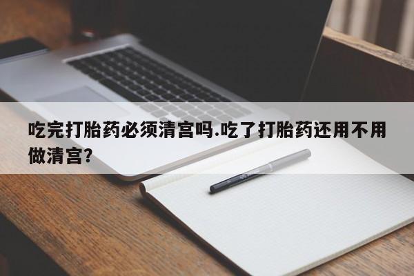 买打胎药私人联系方式吃完打胎药必须清宫吗.吃了打胎药还用不用做清宫？