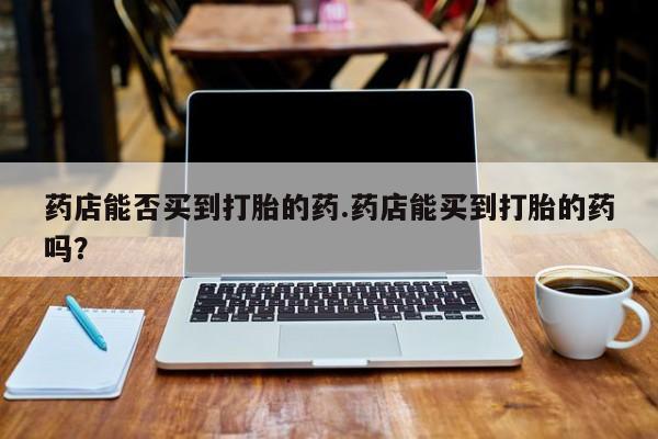买打胎药私人联系方式药店能否买到打胎的药.药店能买到打胎的药吗？