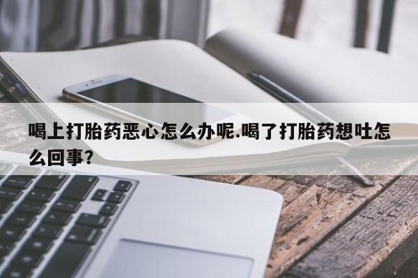 买打胎药私人联系方式喝上打胎药恶心怎么办呢.喝了打胎药想吐怎么回事？