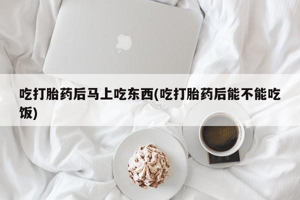 买打胎药私人联系方式吃打胎药后马上吃东西(吃打胎药后能不能吃饭)