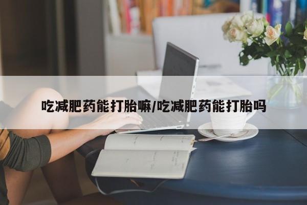 买打胎药私人联系方式吃减肥药能打胎嘛/吃减肥药能打胎吗