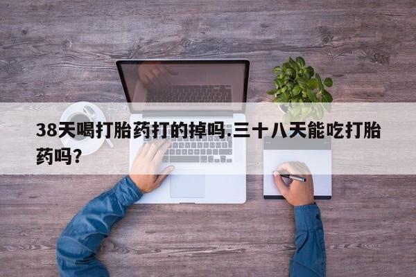 买打胎药私人联系方式38天喝打胎药打的掉吗.三十八天能吃打胎药吗？