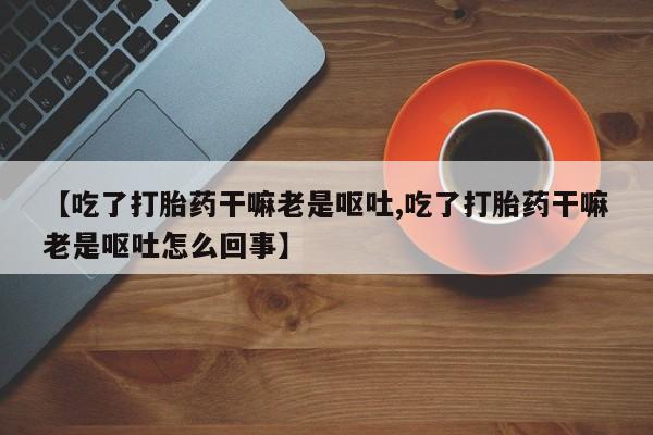 买打胎药私人联系方式【吃了打胎药干嘛老是呕吐,吃了打胎药干嘛老是呕吐怎么回事】