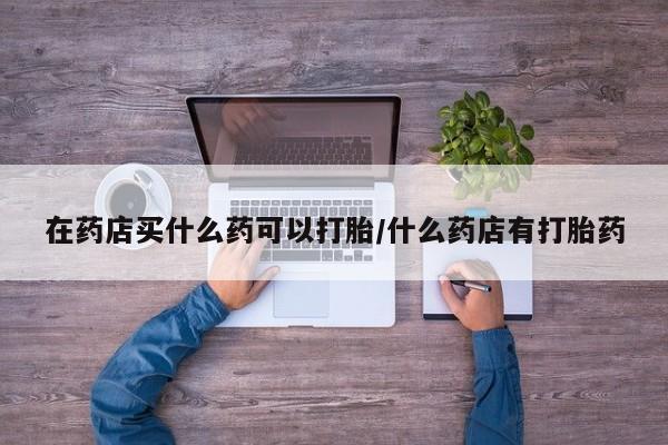 买打胎药私人联系方式在药店买什么药可以打胎/什么药店有打胎药
