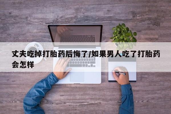 买打胎药私人联系方式丈夫吃掉打胎药后悔了/如果男人吃了打胎药会怎样