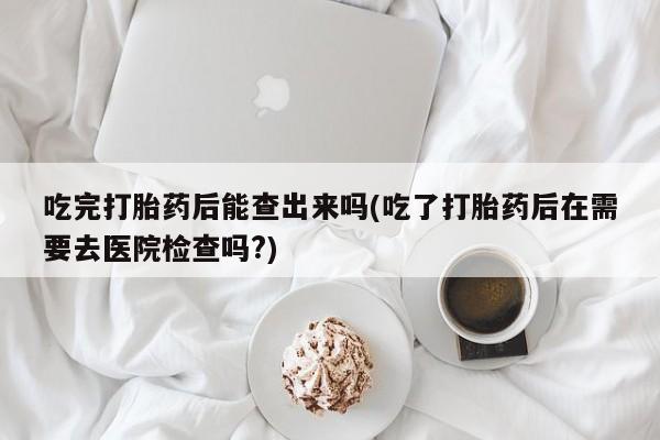 买打胎药私人联系方式吃完打胎药后能查出来吗(吃了打胎药后在需要去医院检查吗?)