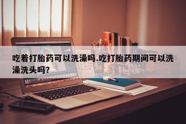 买打胎药私人联系方式吃着打胎药可以洗澡吗.吃打胎药期间可以洗澡洗头吗？