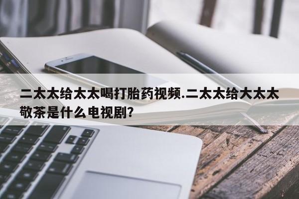 买打胎药私人联系方式二太太给太太喝打胎药视频.二太太给大太太敬茶是什么电视剧？