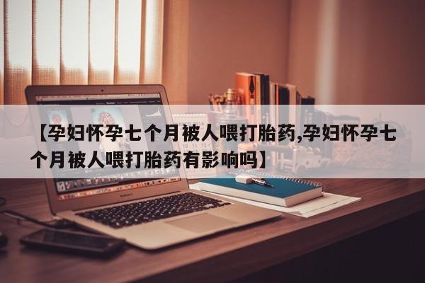 买打胎药私人联系方式【孕妇怀孕七个月被人喂打胎药,孕妇怀孕七个月被人喂打胎药有影响吗】