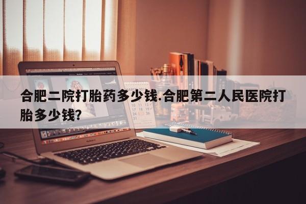 买打胎药私人联系方式合肥二院打胎药多少钱.合肥第二人民医院打胎多少钱？