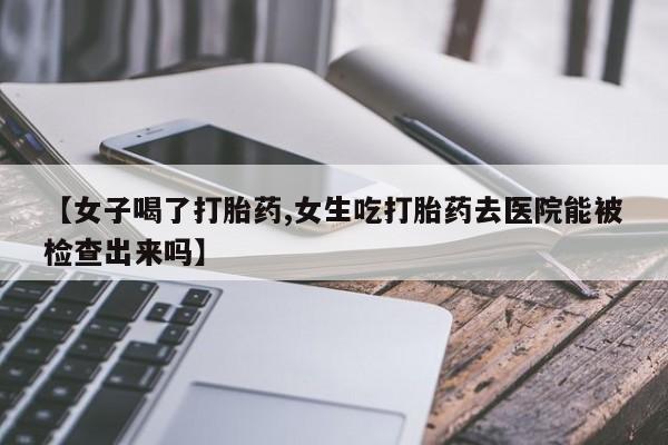 买打胎药私人联系方式【女子喝了打胎药,女生吃打胎药去医院能被检查出来吗】