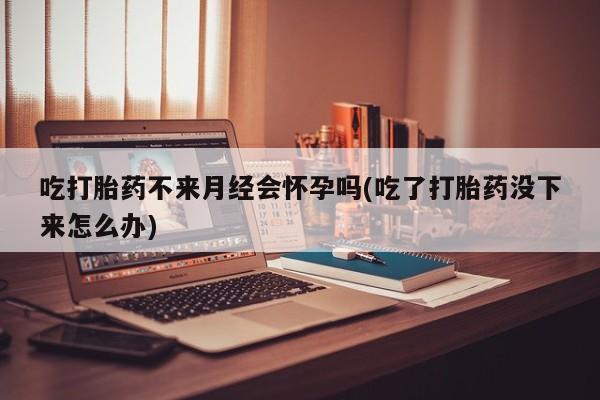 买打胎药私人联系方式吃打胎药不来月经会怀孕吗(吃了打胎药没下来怎么办)