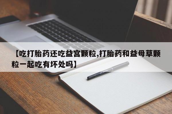 买打胎药私人联系方式【吃打胎药还吃益宫颗粒,打胎药和益母草颗粒一起吃有坏处吗】