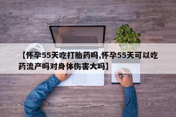 买打胎药私人联系方式【怀孕55天吃打胎药吗,怀孕55天可以吃药流产吗对身体伤害大吗】
