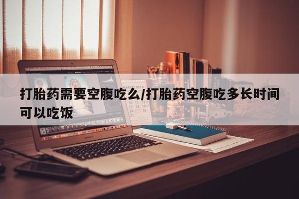 买打胎药私人联系方式打胎药需要空腹吃么/打胎药空腹吃多长时间可以吃饭