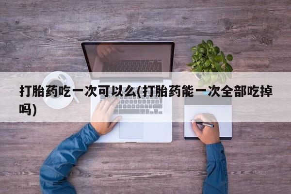 买打胎药私人联系方式打胎药吃一次可以么(打胎药能一次全部吃掉吗)