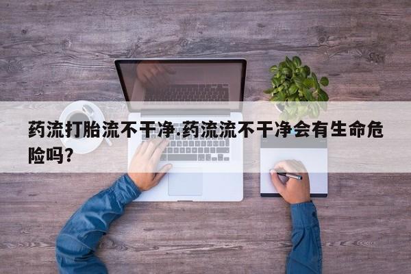 买打胎药私人联系方式药流打胎流不干净.药流流不干净会有生命危险吗？