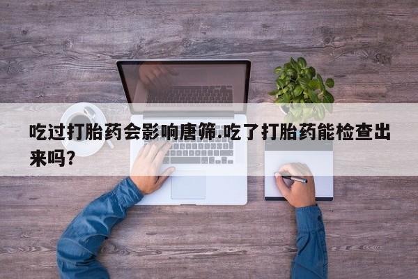 买打胎药私人联系方式吃过打胎药会影响唐筛.吃了打胎药能检查出来吗？