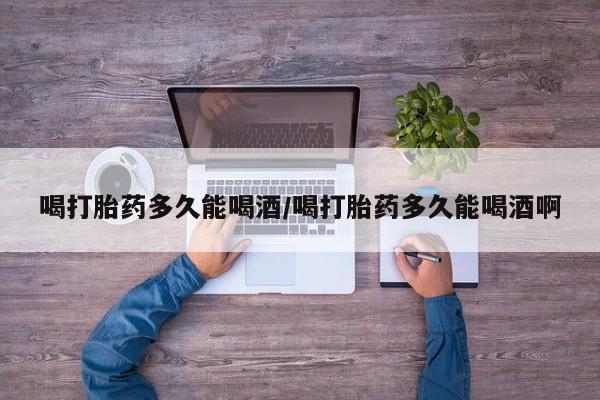 买打胎药私人联系方式喝打胎药多久能喝酒/喝打胎药多久能喝酒啊
