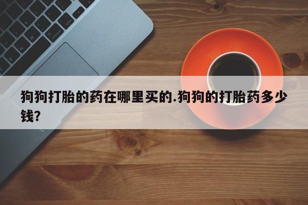 买打胎药私人联系方式狗狗打胎的药在哪里买的.狗狗的打胎药多少钱？