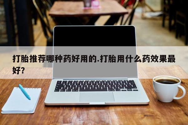 买打胎药私人联系方式打胎推荐哪种药好用的.打胎用什么药效果最好？