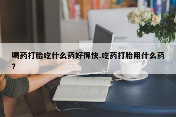 买打胎药私人联系方式喝药打胎吃什么药好得快.吃药打胎用什么药？
