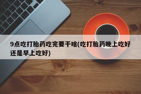 买打胎药私人联系方式9点吃打胎药吃完要干啥(吃打胎药晚上吃好还是早上吃好)