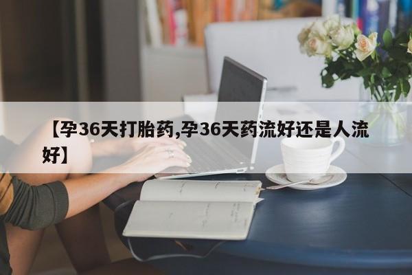 买打胎药私人联系方式【孕36天打胎药,孕36天药流好还是人流好】
